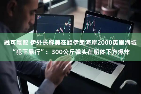 融可赢配 伊外长称美在距伊朗海岸2000英里海域“犯下暴行”：300公斤弹头在船体下方爆炸