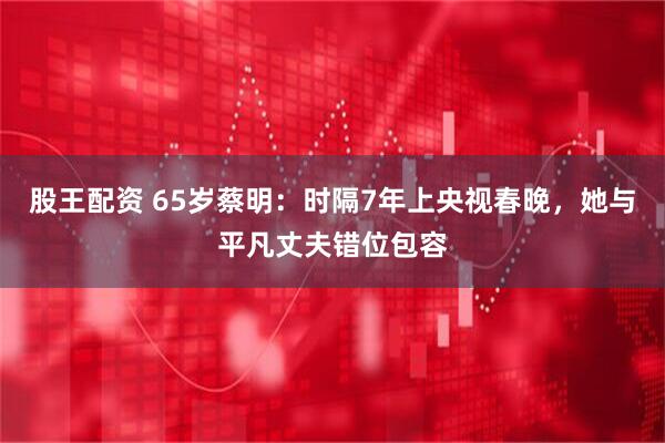股王配资 65岁蔡明：时隔7年上央视春晚，她与平凡丈夫错位包容