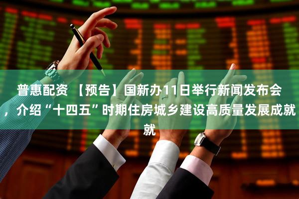 普惠配资 【预告】国新办11日举行新闻发布会，介绍“十四五”时期住房城乡建设高质量发展成就