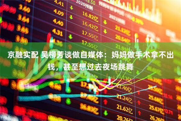 京融实配 吴柳芳谈做自媒体：妈妈做手术拿不出钱，甚至想过去夜场跳舞