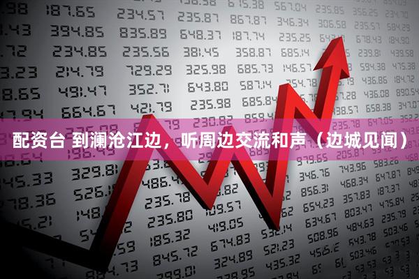 配资台 到澜沧江边，听周边交流和声（边城见闻）