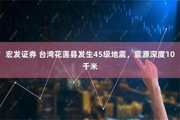 宏发证券 台湾花莲县发生45级地震，震源深度10千米