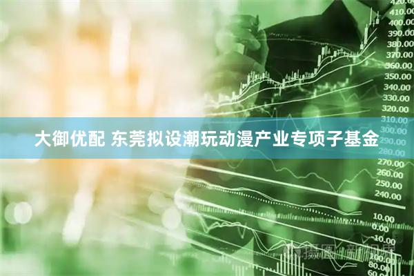 大御优配 东莞拟设潮玩动漫产业专项子基金