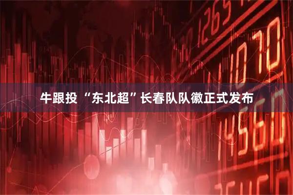 牛跟投 “东北超”长春队队徽正式发布