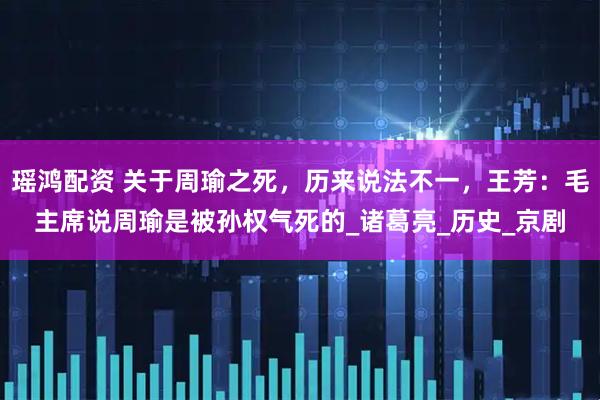 瑶鸿配资 关于周瑜之死，历来说法不一，王芳：毛主席说周瑜是被孙权气死的_诸葛亮_历史_京剧