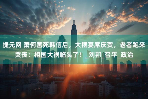 捷元网 萧何害死韩信后，大摆宴席庆贺，老者跑来哭丧：相国大祸临头了！_刘邦_召平_政治