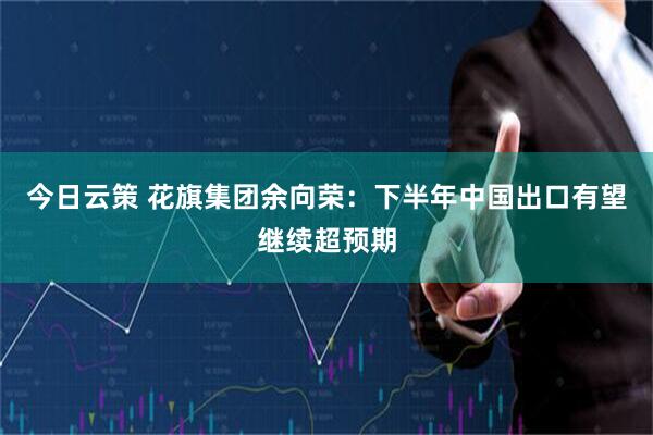 今日云策 花旗集团余向荣：下半年中国出口有望继续超预期