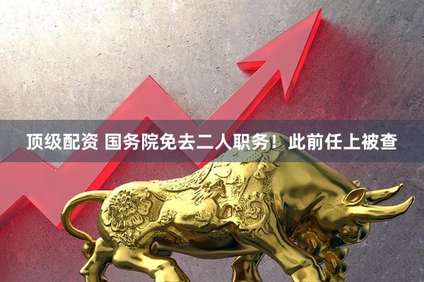 顶级配资 国务院免去二人职务！此前任上被查