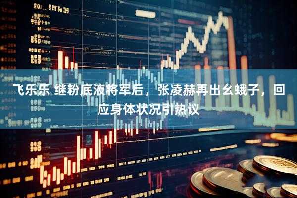 飞乐乐 继粉底液将军后，张凌赫再出幺蛾子，回应身体状况引热议