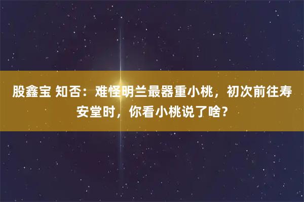 股鑫宝 知否：难怪明兰最器重小桃，初次前往寿安堂时，你看小桃说了啥？