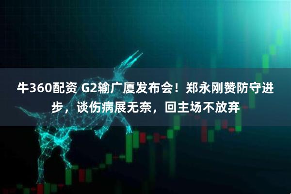 牛360配资 G2输广厦发布会！郑永刚赞防守进步，谈伤病展无奈，回主场不放弃