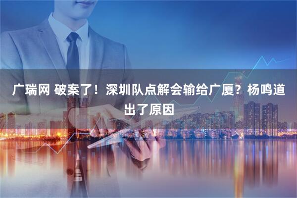 广瑞网 破案了！深圳队点解会输给广厦？杨鸣道出了原因