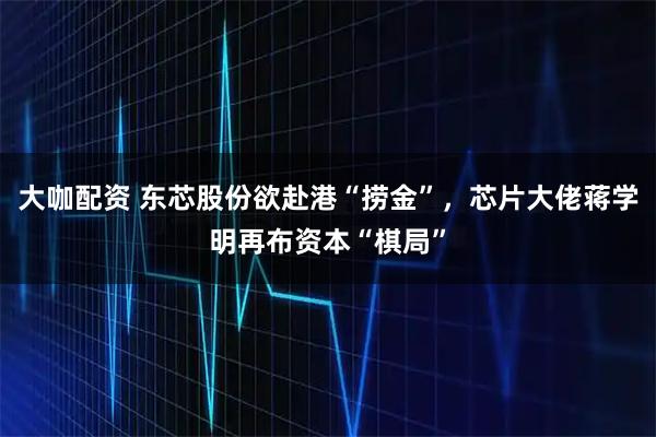大咖配资 东芯股份欲赴港“捞金”，芯片大佬蒋学明再布资本“棋局”