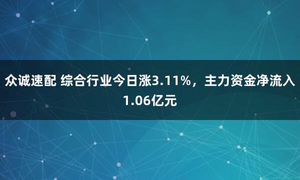 众诚速配 综合行业今日涨3.11%，主力资金净流入1.06亿元