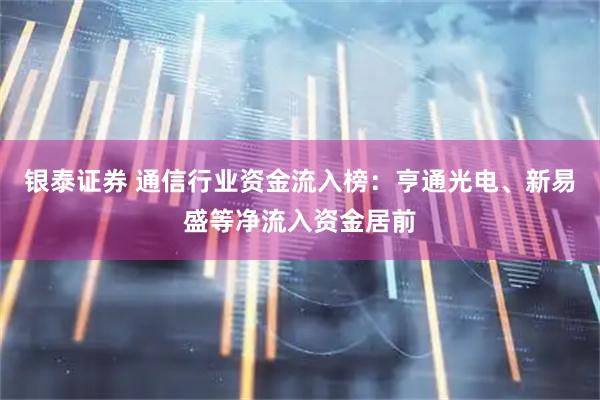 银泰证券 通信行业资金流入榜：亨通光电、新易盛等净流入资金居前