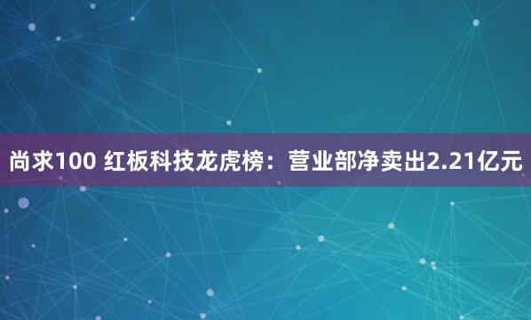 尚求100 红板科技龙虎榜：营业部净卖出2.21亿元