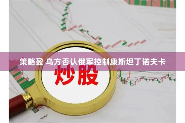 策略盈 乌方否认俄军控制康斯坦丁诺夫卡