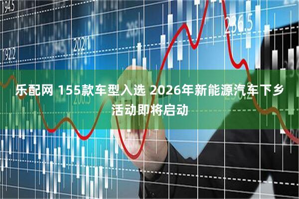 乐配网 155款车型入选 2026年新能源汽车下乡活动即将启动