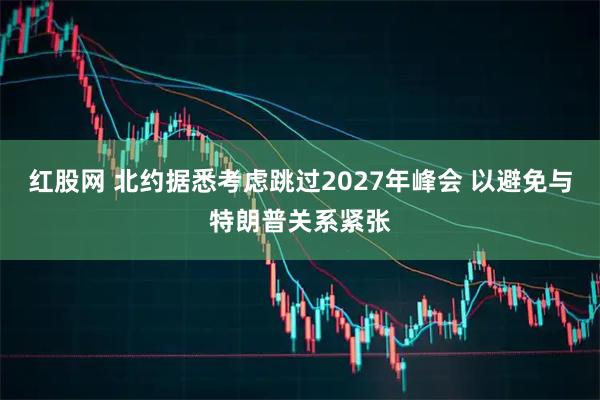 红股网 北约据悉考虑跳过2027年峰会 以避免与特朗普关系紧张