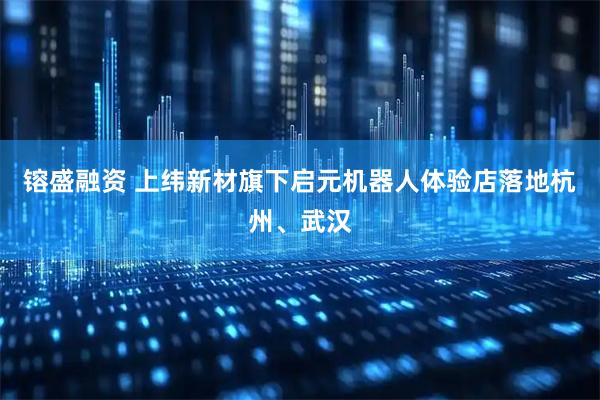 镕盛融资 上纬新材旗下启元机器人体验店落地杭州、武汉