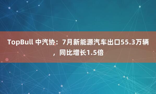 TopBull 中汽协：7月新能源汽车出口55.3万辆，同比增长1.5倍
