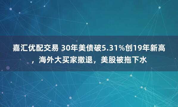 嘉汇优配交易 30年美债破5.31%创19年新高，海外大买家撤退，美股被拖下水