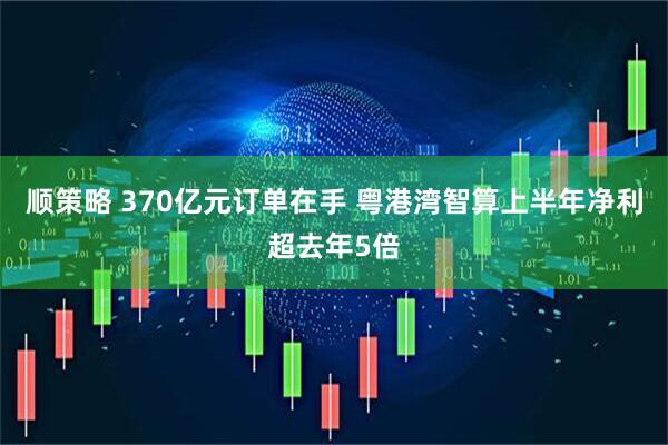 顺策略 370亿元订单在手 粤港湾智算上半年净利超去年5倍
